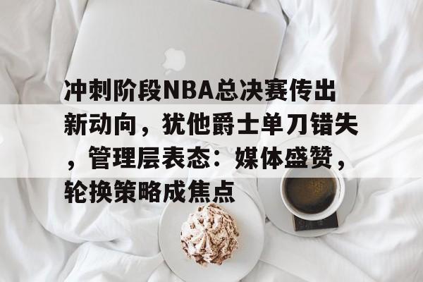 欧宝娱乐网站 -包含冲刺阶段NBA总决赛传出新动向，犹他爵士单刀错失，管理层表态：媒体盛赞，轮换策略成焦点的词条